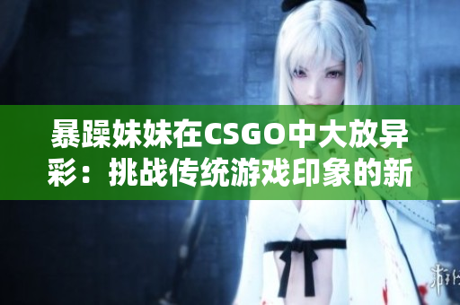 暴躁妹妹在CSGO中大放异彩：挑战传统游戏印象的新力量