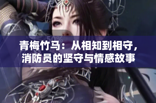 青梅竹马:从相知到相守,消防员的坚守与情感故事 青梅竹马:从相知到相守,消防员的坚守与情感故事