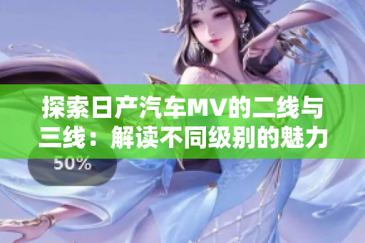 探索日产汽车MV的二线与三线:解读不同级别的魅力 探索日产汽车MV的二线与三线:解读不同级别的魅力