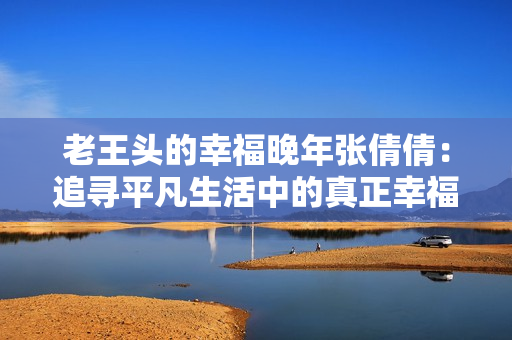 老王头的幸福晚年张倩倩:追寻平凡生活中的真正幸福 老王头的幸福晚年张倩倩:追寻平凡生活中的真正幸福