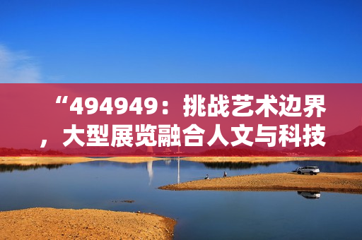 “494949：挑战艺术边界，大型展览融合人文与科技”