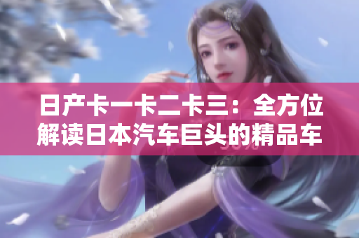 日产卡一卡二卡三：全方位解读日本汽车巨头的精品车型系列
