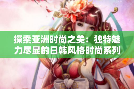 探索亚洲时尚之美：独特魅力尽显的日韩风格时尚系列