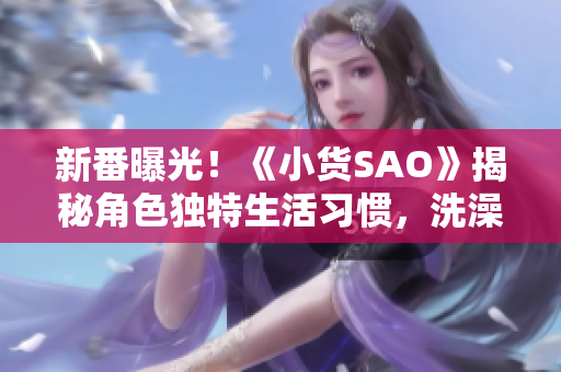 新番曝光！《小货SAO》揭秘角色独特生活习惯，洗澡边思考边冒险的惊人秘密！