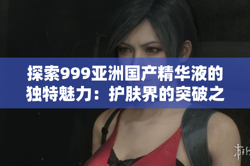探索999亚洲国产精华液的独特魅力：护肤界的突破之作
