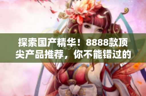 探索国产精华!8888款顶尖产品推荐,你不能错过的最佳选择! 探索国产精华!8888款顶尖产品推荐,你不能错过的最佳选择!