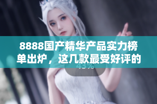 8888国产精华产品实力榜单出炉,这几款最受好评的产品你都知道吗? 8888国产精华产品实力榜单出炉,这几款最受好评的产品你都知道吗?