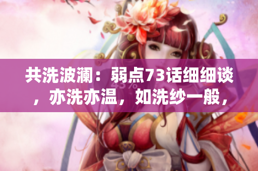 共洗波澜:弱点73话细细谈,亦洗亦温,如洗纱一般,轻轻拭去,洗尽尘埃 共洗波澜:弱点73话细细谈,亦洗亦温,如洗纱一般,轻轻拭去,洗尽尘埃
