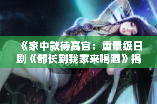 《家中款待高官:重量级日剧《部长到我家来喝酒》揭秘》 《家中款待高官:重量级日剧《部长到我家来喝酒》揭秘》