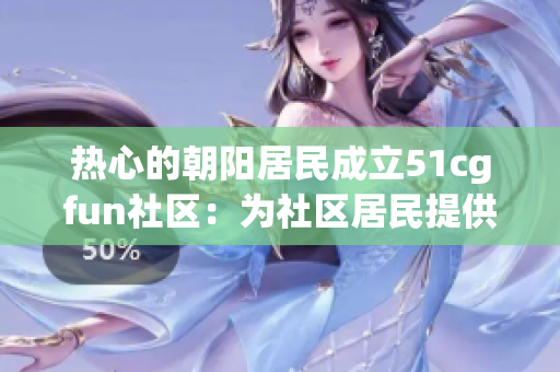 热心的朝阳居民成立51cgfun社区:为社区居民提供多元化的娱乐活动 热心的朝阳居民成立51cgfun社区:为社区居民提供多元化的娱乐活动