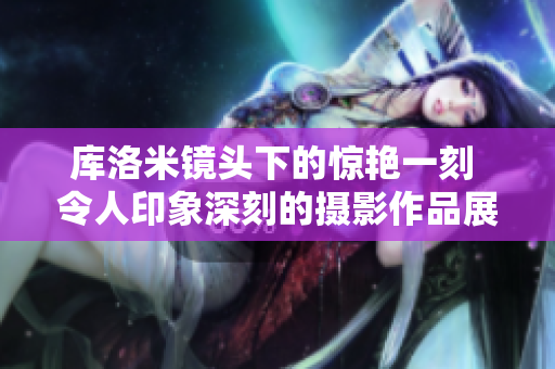 库洛米镜头下的惊艳一刻 令人印象深刻的摄影作品展示 库洛米镜头下的惊艳一刻 令人印象深刻的摄影作品展示