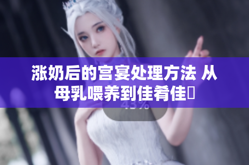涨奶后的宫宴处理方法 从母乳喂养到佳肴佳餚 涨奶后的宫宴处理方法 从母乳喂养到佳肴佳餚
