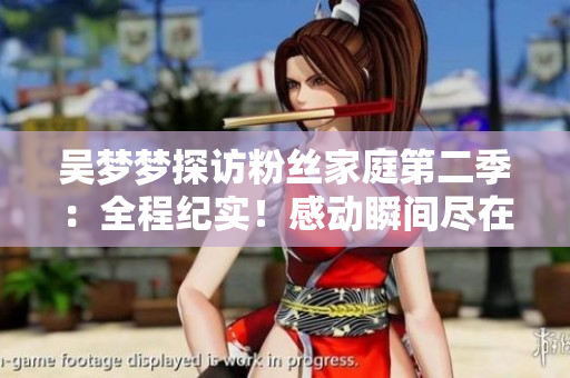 吴梦梦探访粉丝家庭第二季:全程纪实!感动瞬间尽在新华网,高清1080P观看 吴梦梦探访粉丝家庭第二季:全程纪实!感动瞬间尽在新华网,高清1080P观看