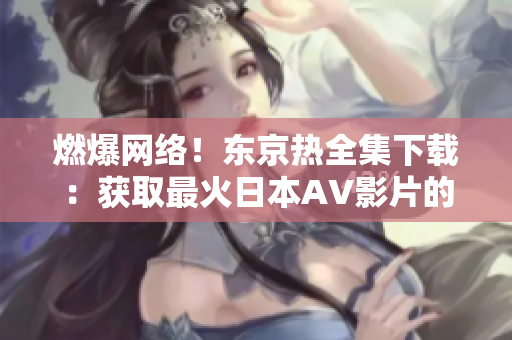 燃爆网络!东京热全集下载:获取最火日本AV影片的完整系列! 燃爆网络!东京热全集下载:获取最火日本AV影片的完整系列!