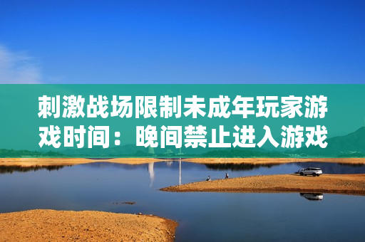 刺激战场限制未成年玩家游戏时间:晚间禁止进入游戏世界 刺激战场限制未成年玩家游戏时间:晚间禁止进入游戏世界