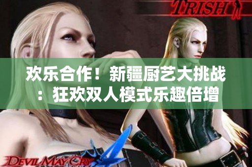 欢乐合作!新疆厨艺大挑战:狂欢双人模式乐趣倍增 欢乐合作!新疆厨艺大挑战:狂欢双人模式乐趣倍增