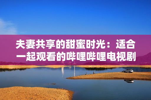 夫妻共享的甜蜜时光:适合一起观看的哔哩哔哩电视剧推荐 夫妻共享的甜蜜时光:适合一起观看的哔哩哔哩电视剧推荐