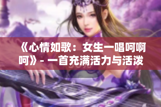 《心情如歌:女生一唱呵啊呵》- 一首充满活力与活泼的歌曲 《心情如歌:女生一唱呵啊呵》- 一首充满活力与活泼的歌曲