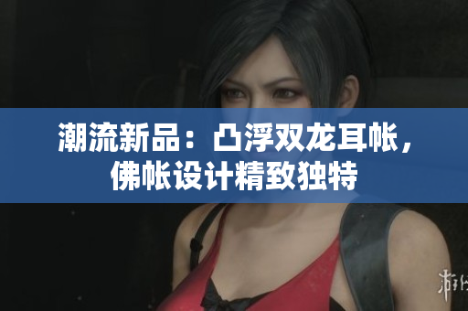 潮流新品:凸浮双龙耳帐,佛帐设计精致独特 潮流新品:凸浮双龙耳帐,佛帐设计精致独特