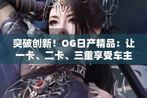 突破创新！OG日产精品：让一卡、二卡、三重享受车主的卓越体验