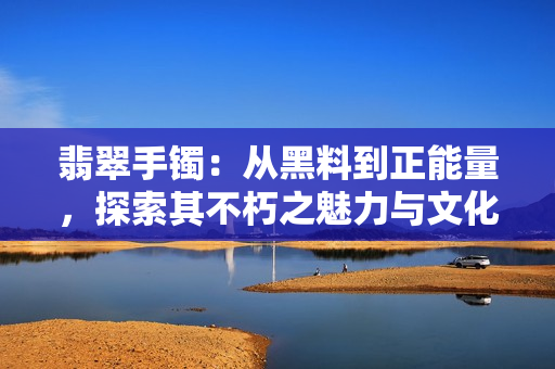 翡翠手镯：从黑料到正能量，探索其不朽之魅力与文化传承