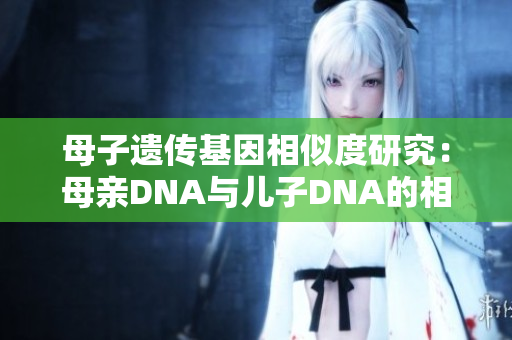 母子遗传基因相似度研究:母亲DNA与儿子DNA的相关性探究 母子遗传基因相似度研究:母亲DNA与儿子DNA的相关性探究