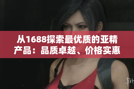 从1688探索最优质的亚精产品:品质卓越、价格实惠,满足您的需求 从1688探索最优质的亚精产品:品质卓越、价格实惠,满足您的需求