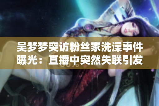 吴梦梦突访粉丝家洗澡事件曝光:直播中突然失联引发热议 吴梦梦突访粉丝家洗澡事件曝光:直播中突然失联引发热议