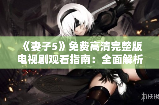 《妻子5》免费高清完整版电视剧观看指南:全面解析剧情、角色与影响力 《妻子5》免费高清完整版电视剧观看指南:全面解析剧情、角色与影响力