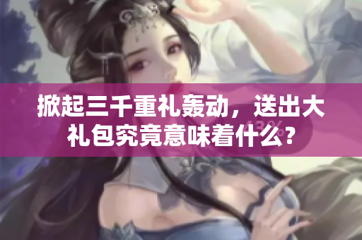 掀起三千重礼轰动,送出大礼包究竟意味着什么? 掀起三千重礼轰动,送出大礼包究竟意味着什么?