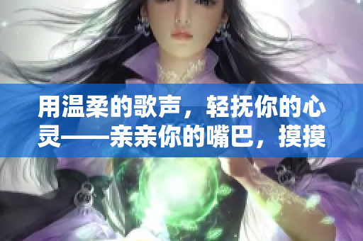 用温柔的歌声,轻抚你的心灵——亲亲你的嘴巴,摸摸你的脸 用温柔的歌声,轻抚你的心灵——亲亲你的嘴巴,摸摸你的脸