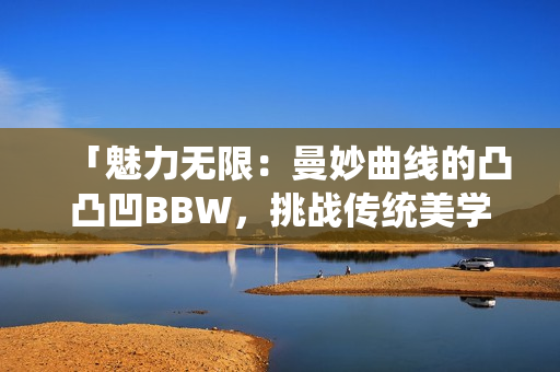 「魅力无限：曼妙曲线的凸凸凹BBW，挑战传统美学，散发自信魅力」