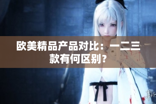 欧美精品产品对比：一二三款有何区别？