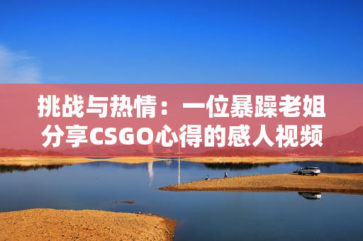 挑战与热情:一位暴躁老姐分享CSGO心得的感人视频 挑战与热情:一位暴躁老姐分享CSGO心得的感人视频
