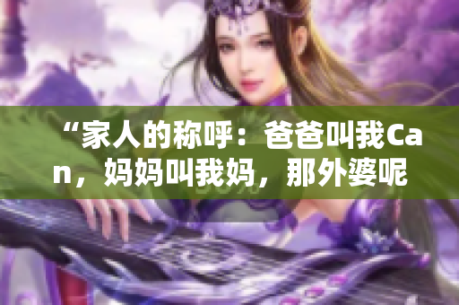 “家人的称呼:爸爸叫我Can,妈妈叫我妈,那外婆呢?” “家人的称呼:爸爸叫我Can,妈妈叫我妈,那外婆呢?”