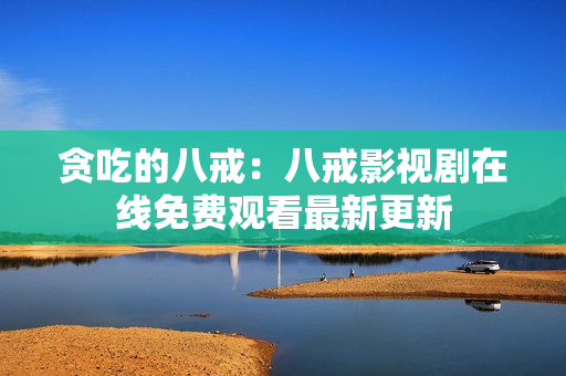 贪吃的八戒：八戒影视剧在线免费观看最新更新