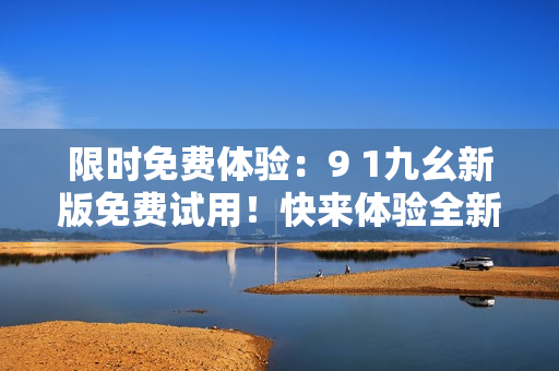 限时免费体验：9 1九幺新版免费试用！快来体验全新功能！