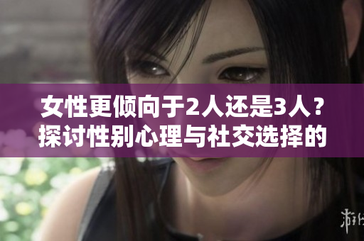 女性更倾向于2人还是3人？探讨性别心理与社交选择的影响