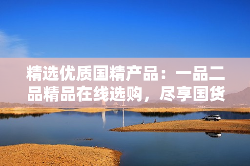 精选优质国精产品：一品二品精品在线选购，尽享国货之美