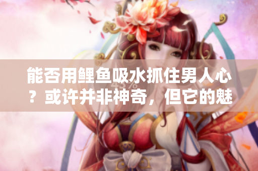 能否用鲤鱼吸水抓住男人心?或许并非神奇,但它的魅力令人难以抗拒 能否用鲤鱼吸水抓住男人心?或许并非神奇,但它的魅力令人难以抗拒