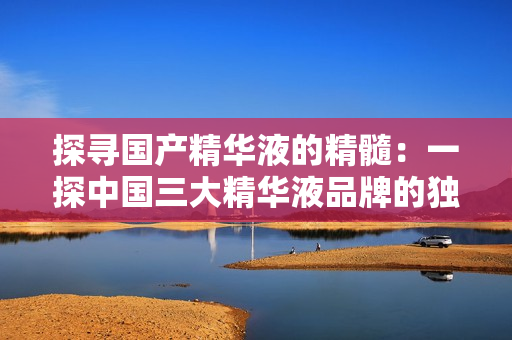 探寻国产精华液的精髓：一探中国三大精华液品牌的独特之处