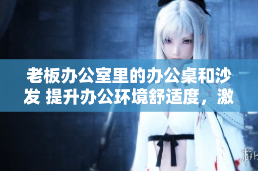 老板办公室里的办公桌和沙发 提升办公环境舒适度，激发工作激情