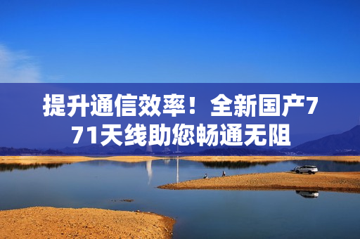 提升通信效率！全新国产771天线助您畅通无阻