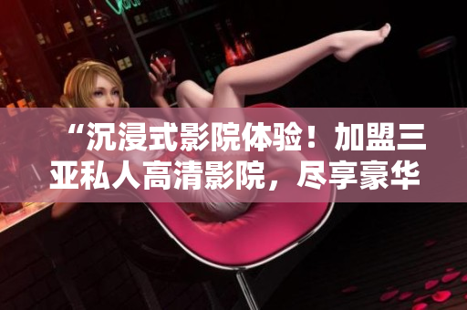 “沉浸式影院体验！加盟三亚私人高清影院，尽享豪华视听盛宴！独家图片揭秘！”