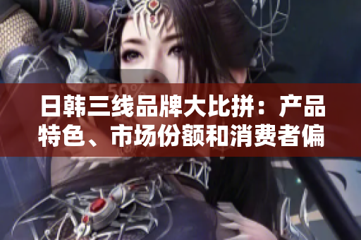 日韩三线品牌大比拼：产品特色、市场份额和消费者偏好分析