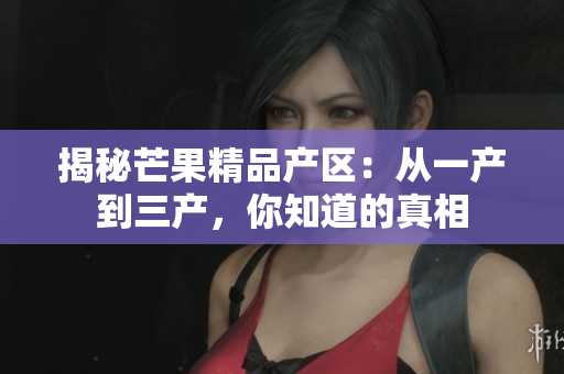 揭秘芒果精品产区：从一产到三产，你知道的真相