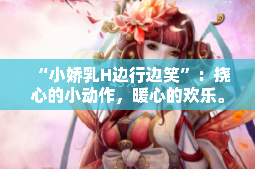 “小娇乳H边行边笑”：挠心的小动作，暖心的欢乐。