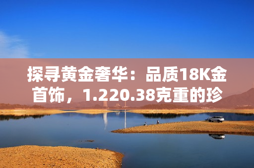 探寻黄金奢华：品质18K金首饰，1.220.38克重的珍稀之美