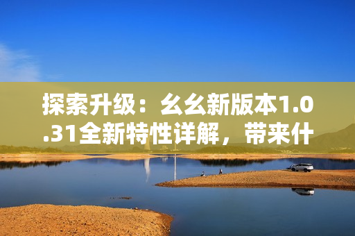 探索升级：幺幺新版本1.0.31全新特性详解，带来什么新体验？