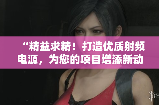 “精益求精！打造优质射频电源，为您的项目增添新动力！”